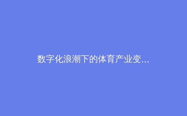 数字化浪潮下的体育产业变革：从观赛体验到商业模式的全面重塑 - 2
