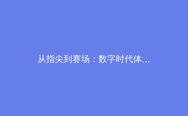 从指尖到赛场：数字时代体育传播的变革与竞技本质的回归 - 2