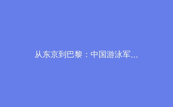 从东京到巴黎：中国游泳军团的技术蜕变与奥运战略新布局