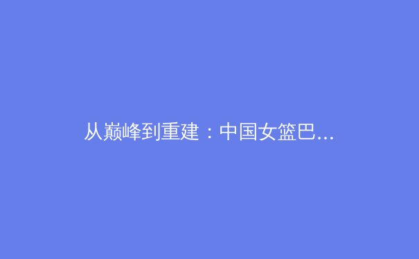 从巅峰到重建：中国女篮巴黎周期阵容迭代的战略思考 - 2