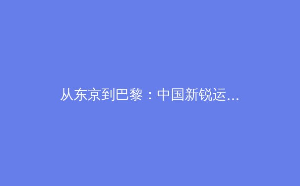 从东京到巴黎：中国新锐运动员如何重塑国际赛场格局 - 3