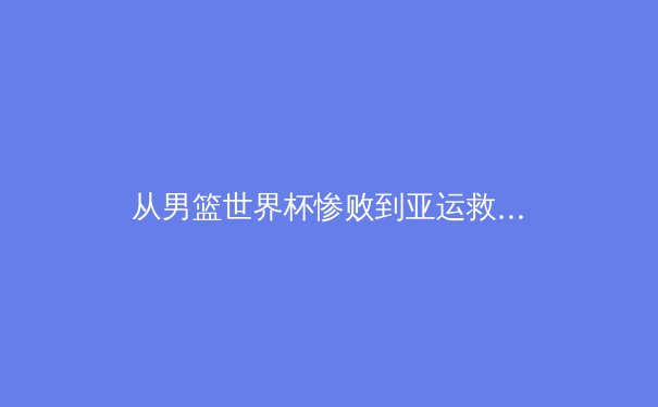 从男篮世界杯惨败到亚运救赎：中国篮球结构性困境与改革路径探析 - 4