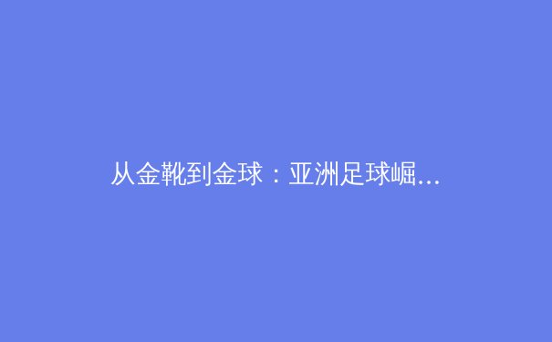 从金靴到金球：亚洲足球崛起背后的战术革命与人才培养体系重构 - 3